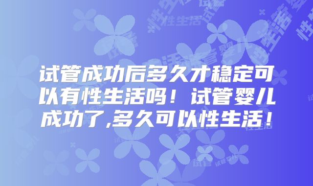 试管成功后多久才稳定可以有性生活吗！试管婴儿成功了,多久可以性生活！