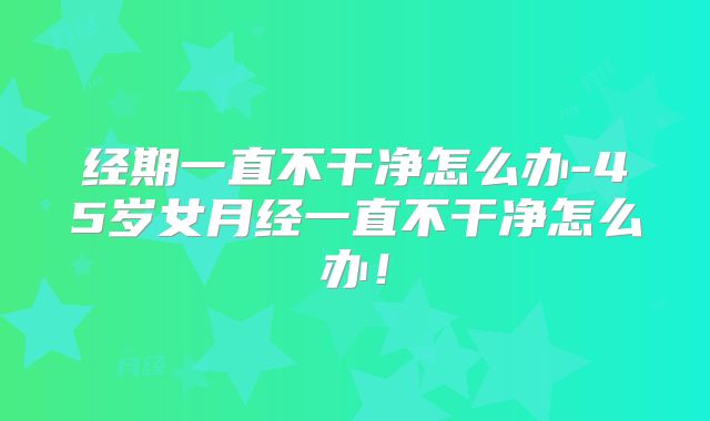 经期一直不干净怎么办-45岁女月经一直不干净怎么办！