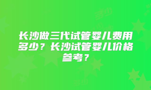 长沙做三代试管婴儿费用多少?长沙试管婴儿价格参考?