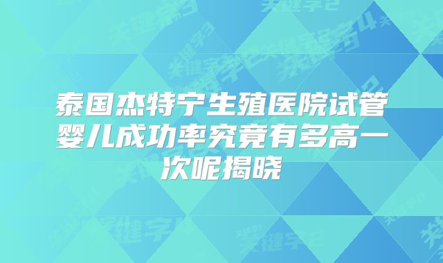 泰国杰特宁生殖医院试管婴儿成功率究竟有多高一次呢揭晓