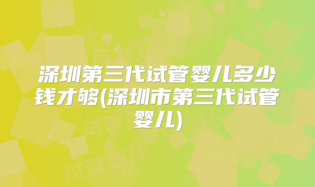 深圳第三代试管婴儿多少钱才够(深圳市第三代试管婴儿)