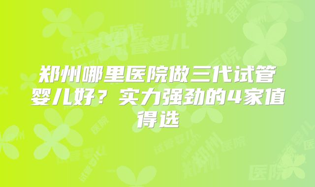 郑州哪里医院做三代试管婴儿好？实力强劲的4家值得选