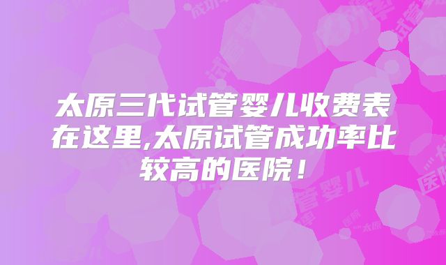 太原三代试管婴儿收费表在这里,太原试管成功率比较高的医院!