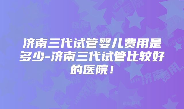 济南三代试管婴儿费用是多少-济南三代试管比较好的医院!