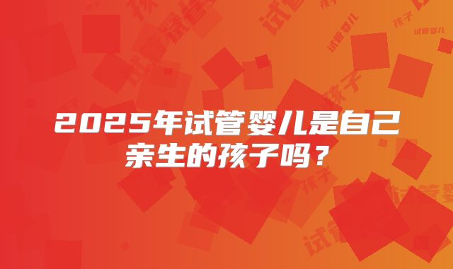2025年试管婴儿是自己亲生的孩子吗？