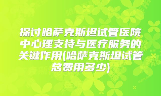 探讨哈萨克斯坦试管医院中心理支持与医疗服务的关键作用(哈萨克斯坦试管总费用多少)