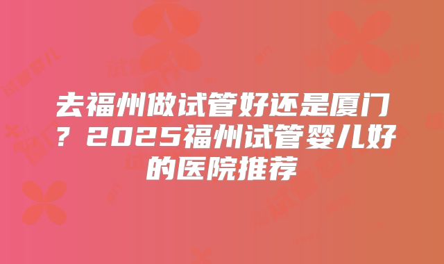 去福州做试管好还是厦门？2025福州试管婴儿好的医院推荐