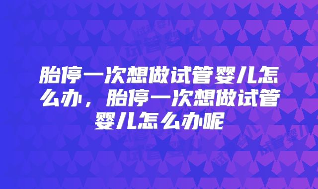 胎停一次想做试管婴儿怎么办,胎停一次想做试管婴儿怎么办呢