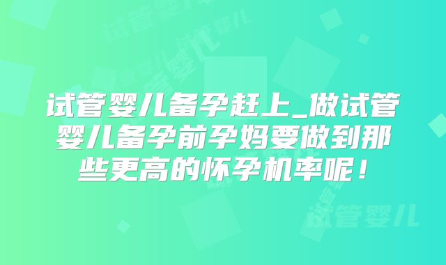 试管婴儿备孕赶上_做试管婴儿备孕前孕妈要做到那些更高的怀孕机率呢！
