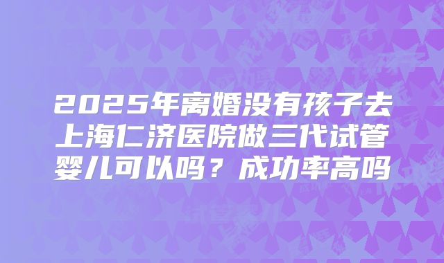 2025年离婚没有孩子去上海仁济医院做三代试管婴儿可以吗?成功率高吗