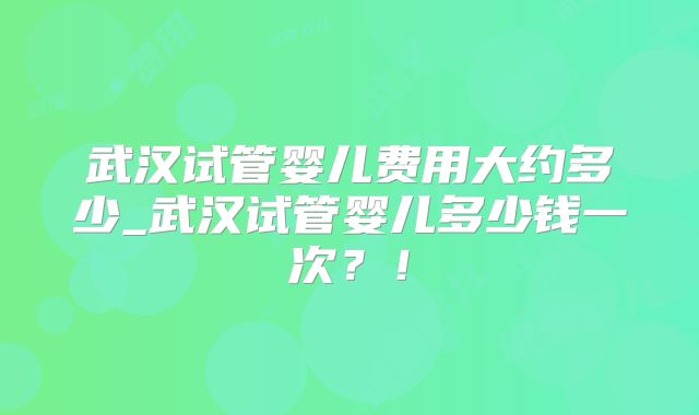 武汉试管婴儿费用大约多少_武汉试管婴儿多少钱一次?!