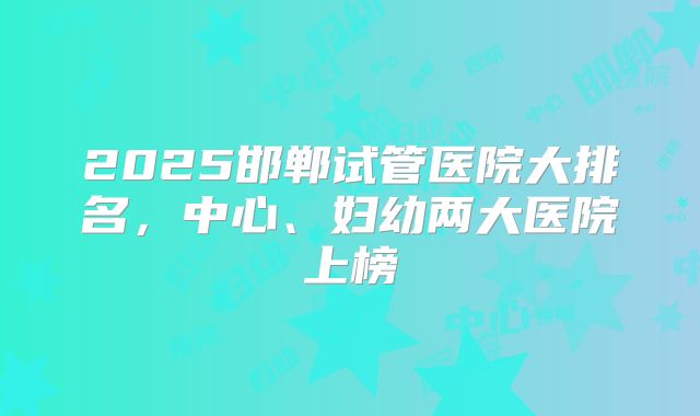 2025邯郸试管医院大排名，中心、妇幼两大医院上榜