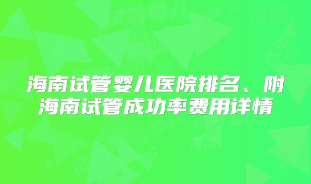 海南试管婴儿医院排名、附海南试管成功率费用详情