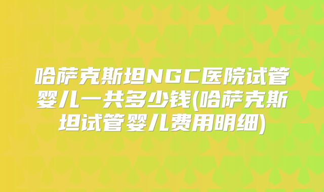 哈萨克斯坦NGC医院试管婴儿一共多少钱(哈萨克斯坦试管婴儿费用明细)