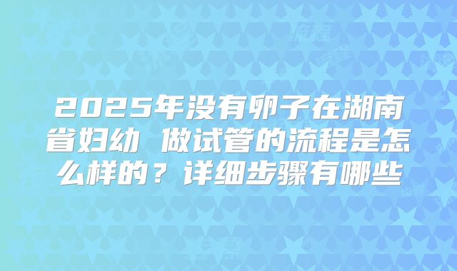 2025年没有卵子在湖南省妇幼 做试管的流程是怎么样的？详细步骤有哪些