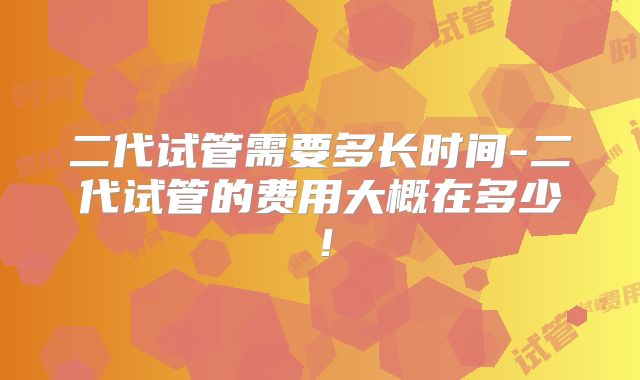 二代试管需要多长时间-二代试管的费用大概在多少！