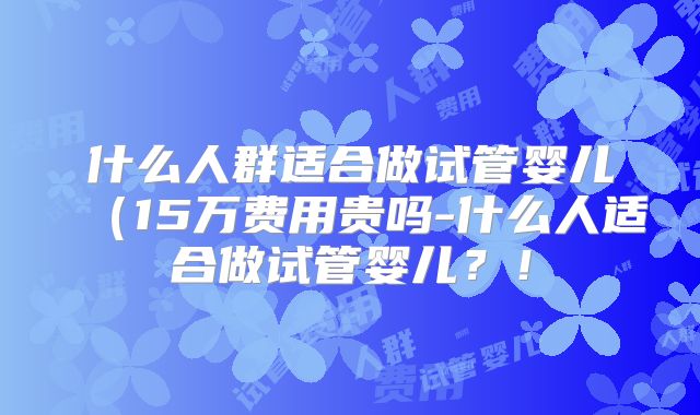 什么人群适合做试管婴儿（15万费用贵吗-什么人适合做试管婴儿？！
