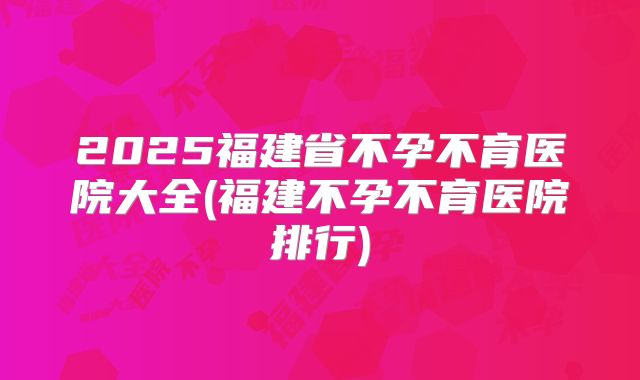 2025福建省不孕不育医院大全(福建不孕不育医院排行)