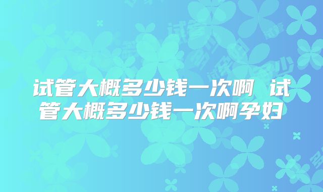 试管大概多少钱一次啊 试管大概多少钱一次啊孕妇