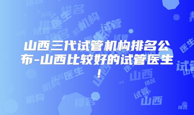 山西三代试管机构排名公布-山西比较好的试管医生！