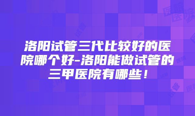 洛阳试管三代比较好的医院哪个好-洛阳能做试管的三甲医院有哪些！