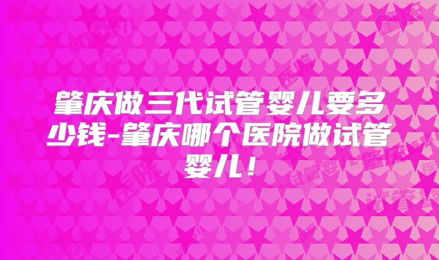 肇庆做三代试管婴儿要多少钱-肇庆哪个医院做试管婴儿!