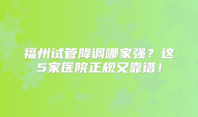 福州试管降调哪家强?这5家医院正规又靠谱!
