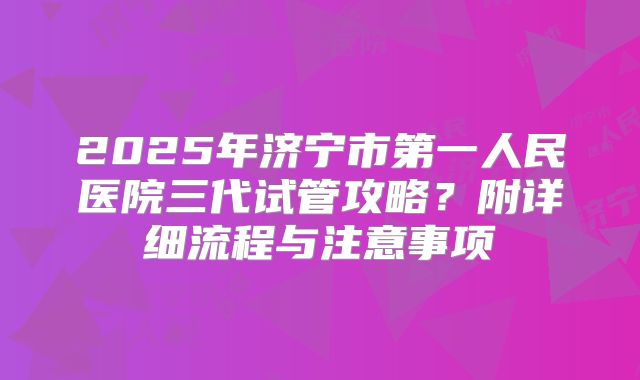 2025年济宁市第一人民医院三代试管攻略?附详细流程与注意事项