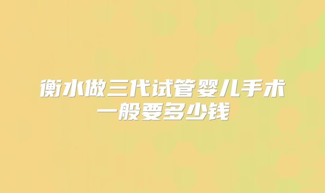 衡水做三代试管婴儿手术一般要多少钱