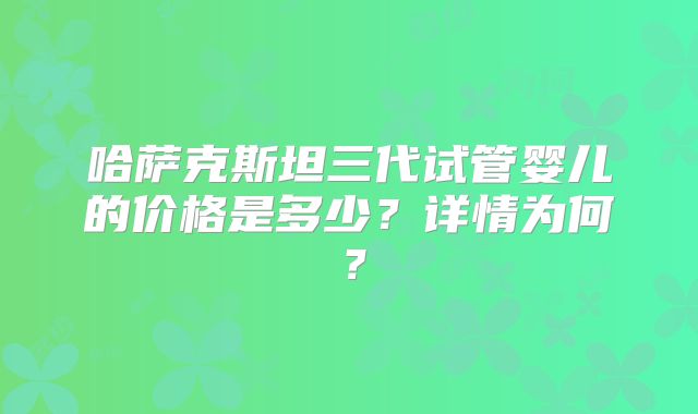 哈萨克斯坦三代试管婴儿的价格是多少？详情为何？