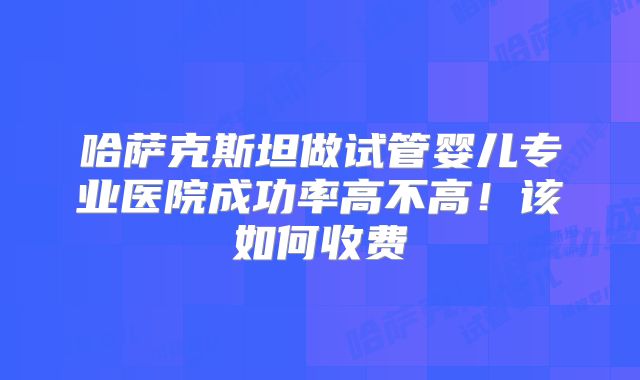 哈萨克斯坦做试管婴儿专业医院成功率高不高!该如何收费