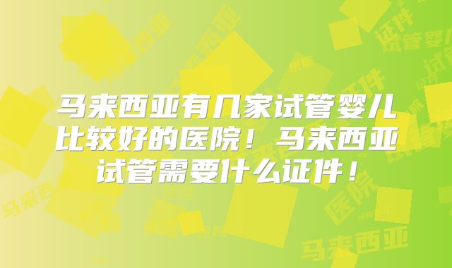 马来西亚有几家试管婴儿比较好的医院！马来西亚试管需要什么证件！