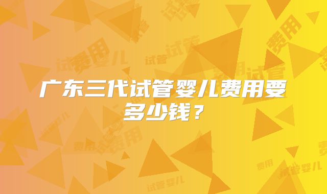 广东三代试管婴儿费用要多少钱?