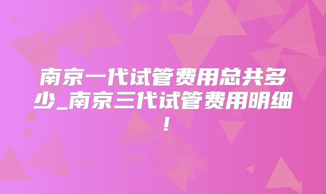 南京一代试管费用总共多少_南京三代试管费用明细!