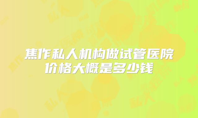 焦作私人机构做试管医院价格大概是多少钱
