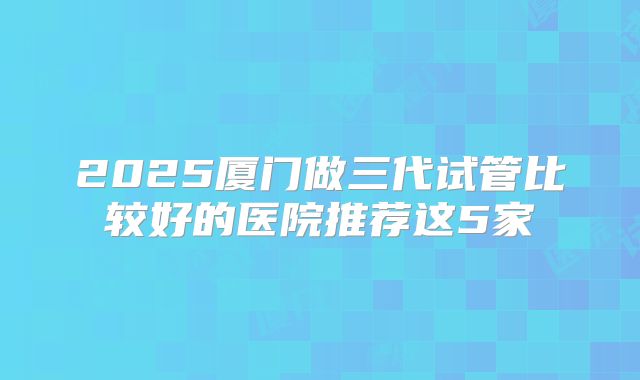 2025厦门做三代试管比较好的医院推荐这5家