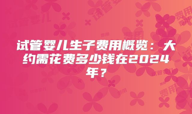 试管婴儿生子费用概览:大约需花费多少钱在2024年?