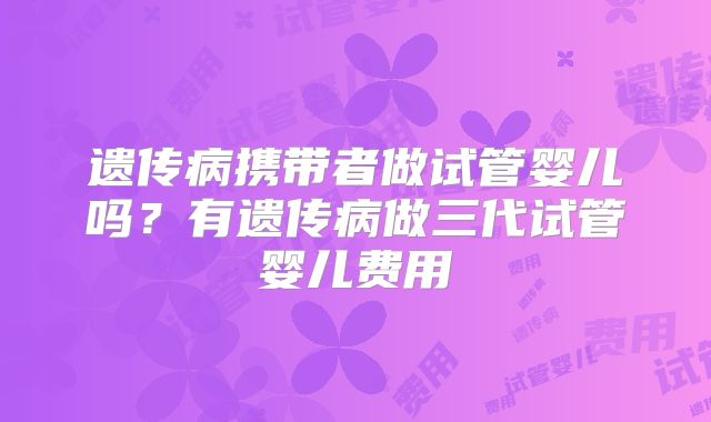 遗传病携带者做试管婴儿吗？有遗传病做三代试管婴儿费用