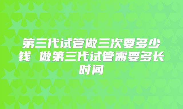 第三代试管做三次要多少钱 做第三代试管需要多长时间