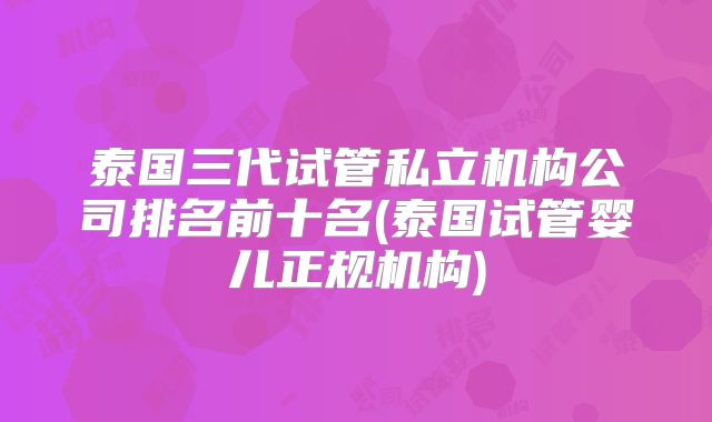 泰国三代试管私立机构公司排名前十名(泰国试管婴儿正规机构)