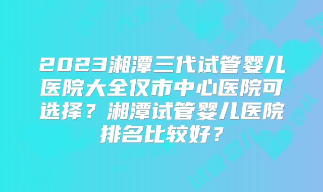 2023湘潭三代试管婴儿医院大全仅市中心医院可选择?湘潭试管婴儿医院排名比较好?