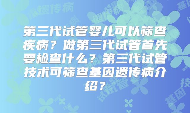 第三代试管婴儿可以筛查疾病?做第三代试管首先要检查什么?第三代试管技术可筛查基因遗传病介绍?