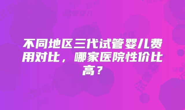 不同地区三代试管婴儿费用对比，哪家医院性价比高？