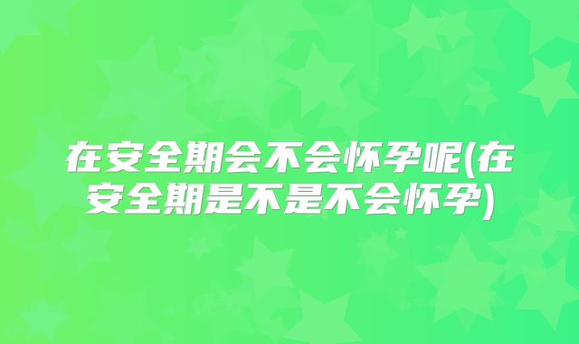 在安全期会不会怀孕呢(在安全期是不是不会怀孕)