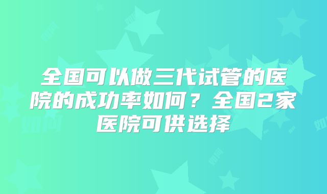 全国可以做三代试管的医院的成功率如何?全国2家医院可供选择