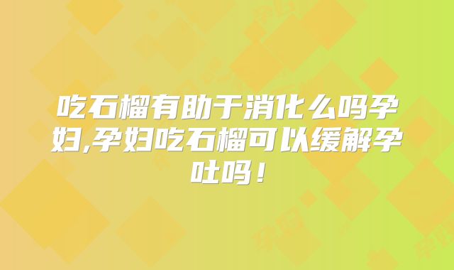 吃石榴有助于消化么吗孕妇,孕妇吃石榴可以缓解孕吐吗！
