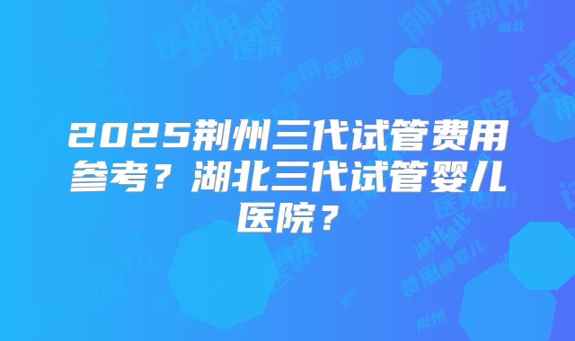 2025荆州三代试管费用参考？湖北三代试管婴儿医院？