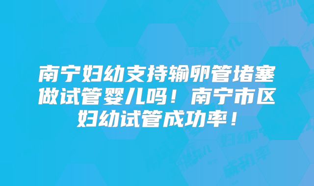 南宁妇幼支持输卵管堵塞做试管婴儿吗！南宁市区妇幼试管成功率！