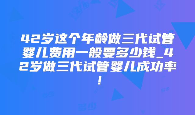 42岁这个年龄做三代试管婴儿费用一般要多少钱_42岁做三代试管婴儿成功率！