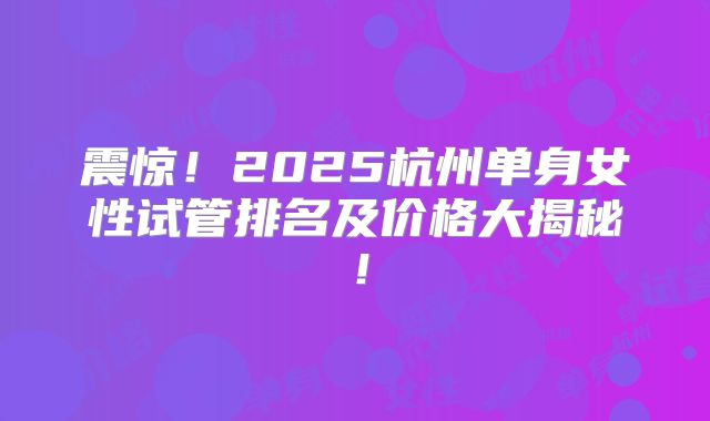 震惊!2025杭州单身女性试管排名及价格大揭秘!